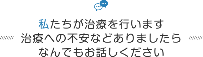 私たちが治療を行います治療への不安などありましたらなんでもお話しください